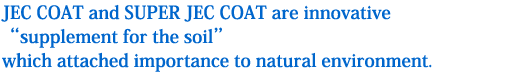 JEC COAT and SUPER JEC COAT are innovative gsupplement for the soilh which attached importance to natural environment.